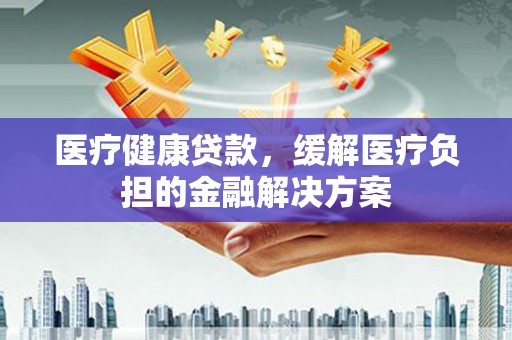 绛县医疗健康贷款，缓解医疗负担的金融解决方案