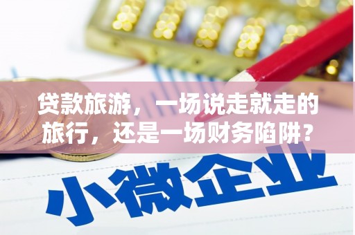 绛县贷款旅游，一场说走就走的旅行，还是一场财务陷阱？