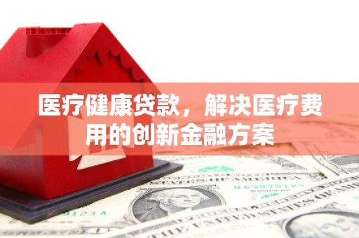 绛县医疗健康贷款，解决医疗费用的创新金融方案
