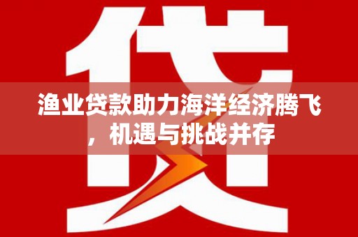 绛县渔业贷款助力海洋经济腾飞，机遇与挑战并存