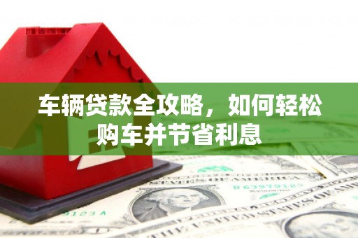 绛县车辆贷款全攻略，如何轻松购车并节省利息