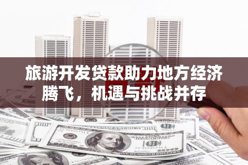 绛县旅游开发贷款助力地方经济腾飞，机遇与挑战并存