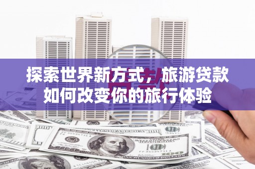 绛县探索世界新方式，旅游贷款如何改变你的旅行体验